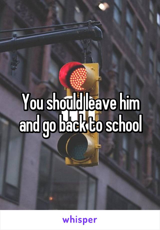 You should leave him and go back to school