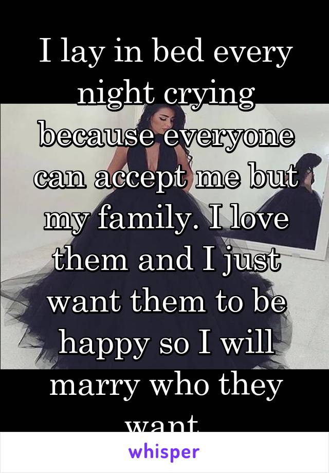 I lay in bed every night crying because everyone can accept me but my family. I love them and I just want them to be happy so I will marry who they want.