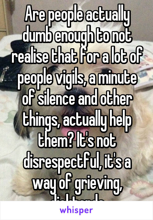 Are people actually dumb enough to not realise that for a lot of people vigils, a minute of silence and other things, actually help them? It's not disrespectful, it's a way of grieving, dicktards