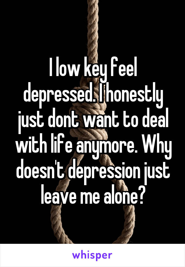 I low key feel depressed. I honestly just dont want to deal with life anymore. Why doesn't depression just leave me alone?