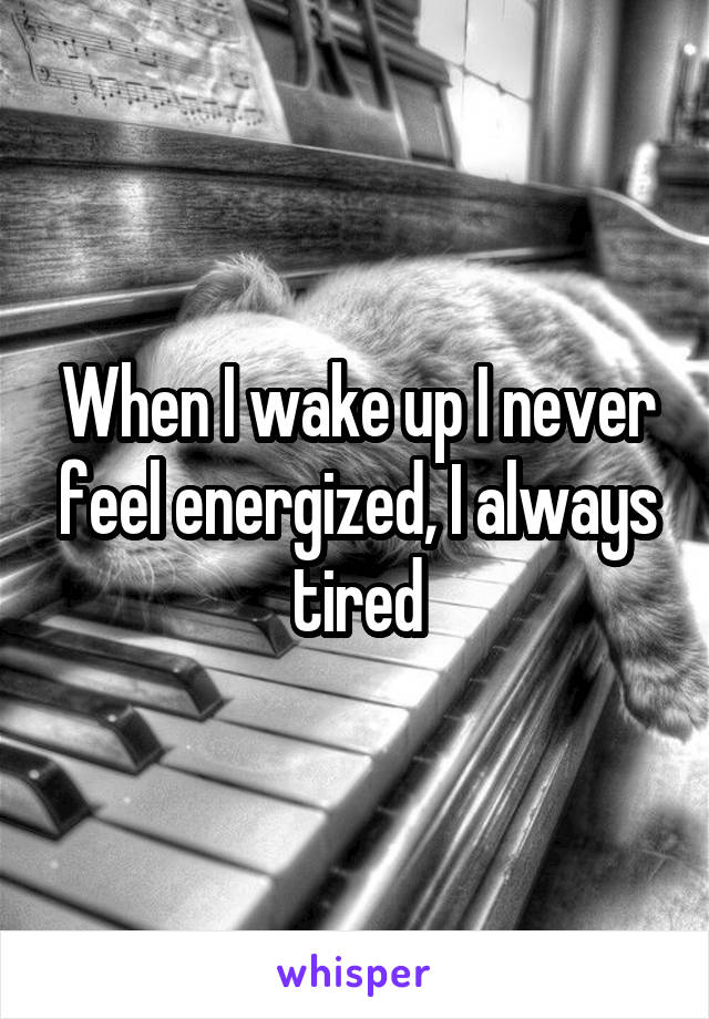 When I wake up I never feel energized, I always tired