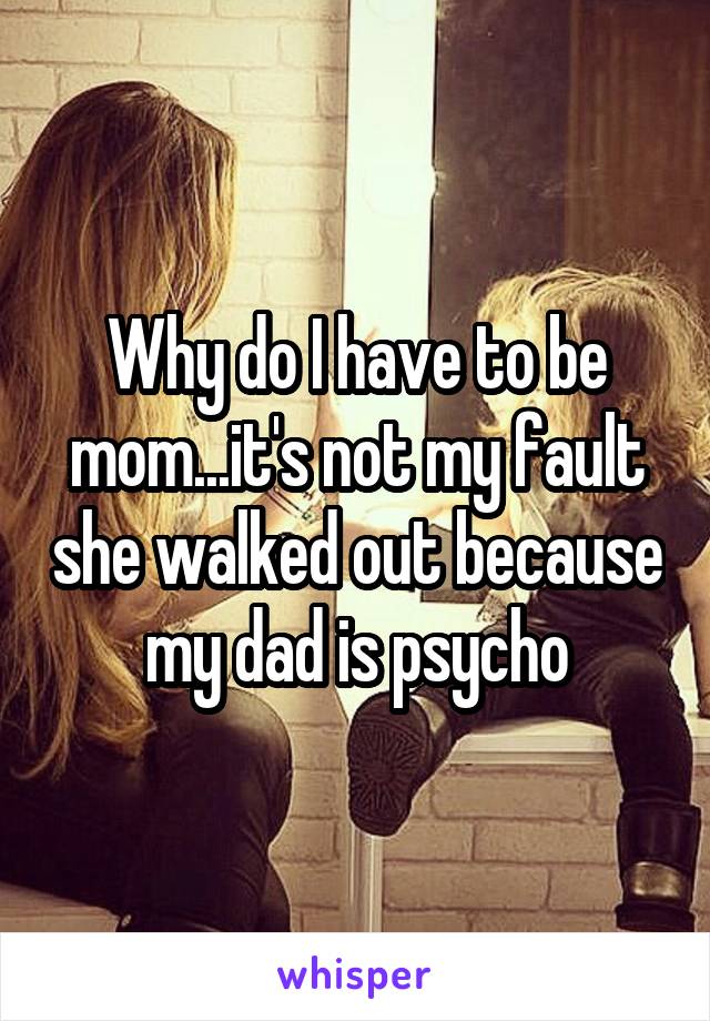 Why do I have to be mom...it's not my fault she walked out because my dad is psycho