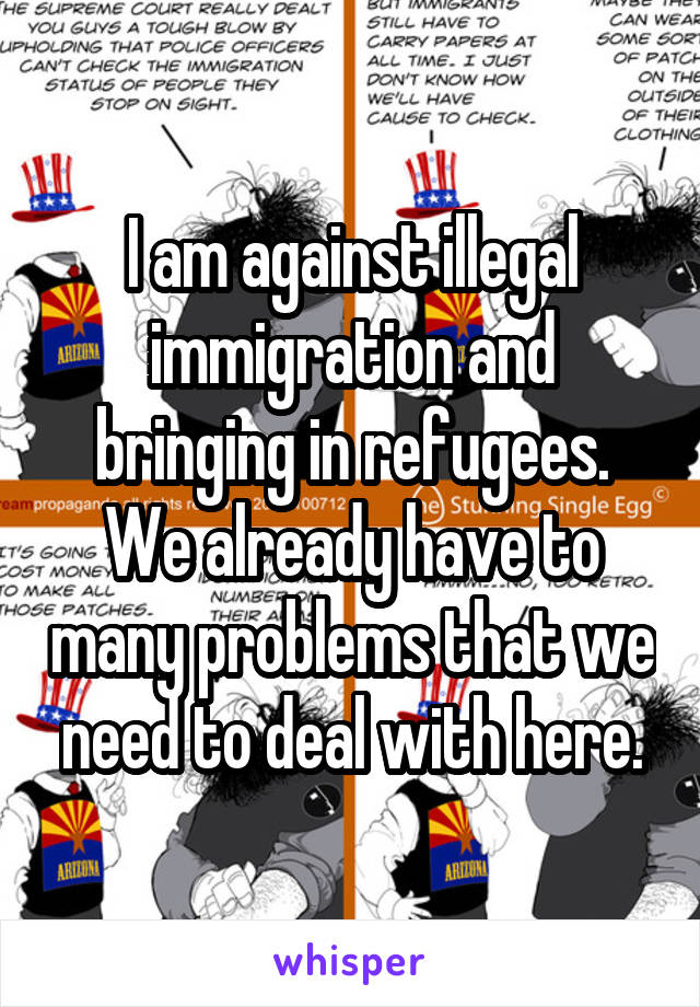 I am against illegal immigration and bringing in refugees. We already have to many problems that we need to deal with here.