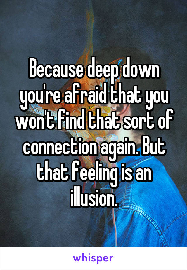 Because deep down you're afraid that you won't find that sort of connection again. But that feeling is an illusion.