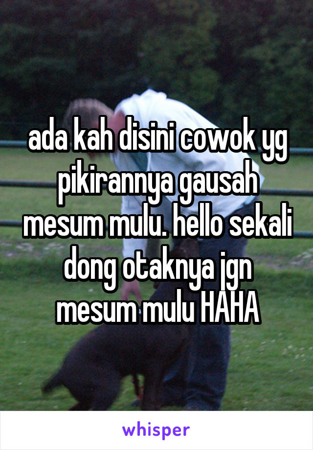 ada kah disini cowok yg pikirannya gausah mesum mulu. hello sekali dong otaknya jgn mesum mulu HAHA