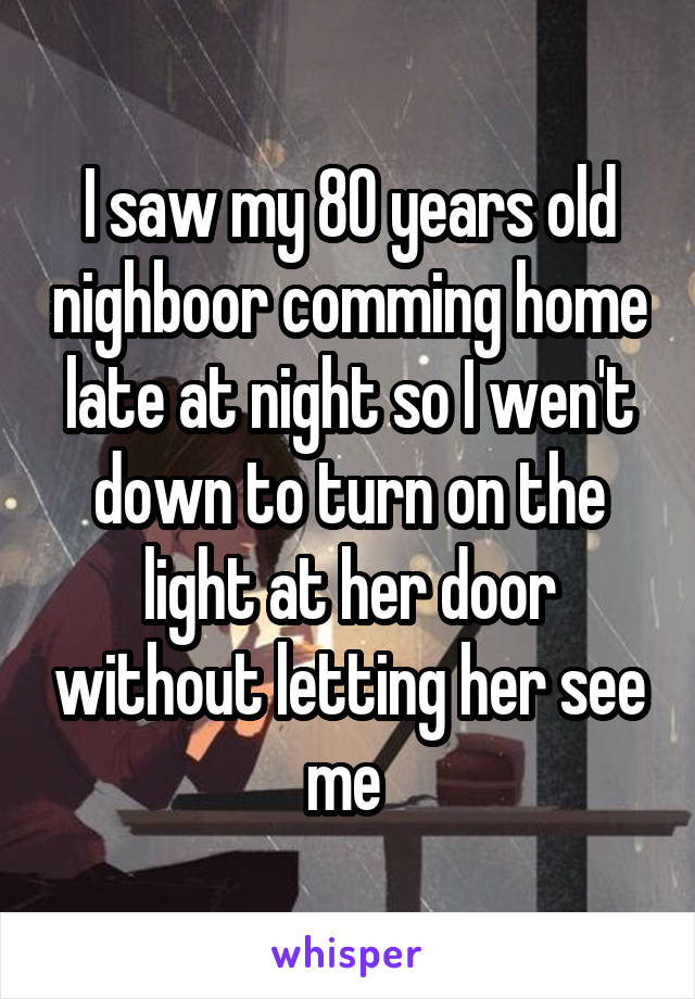 I saw my 80 years old nighboor comming home late at night so I wen't down to turn on the light at her door without letting her see me 