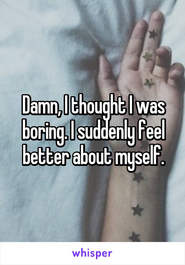 Damn, I thought I was boring. I suddenly feel better about myself.