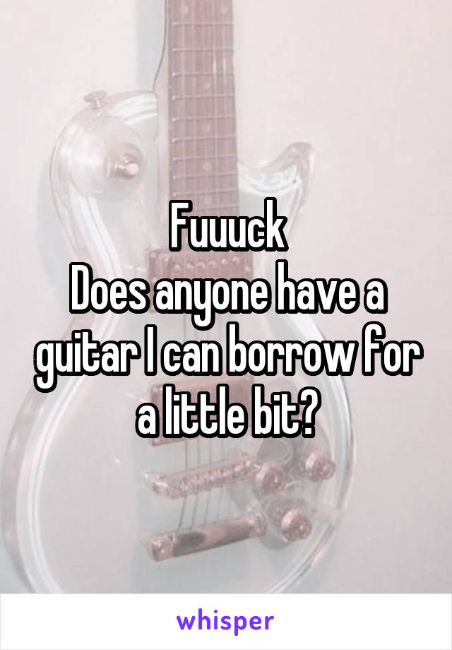 Fuuuck
Does anyone have a guitar I can borrow for a little bit?