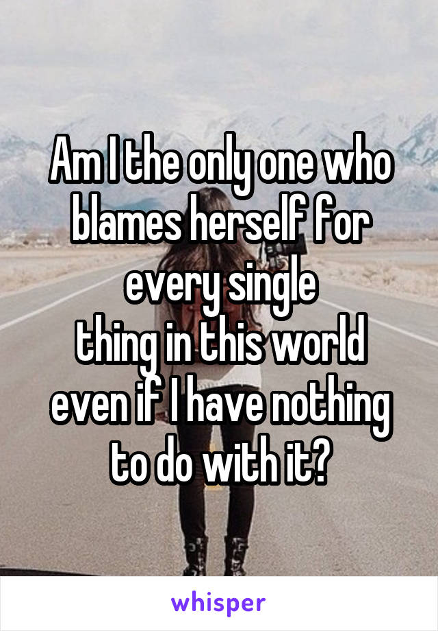 Am I the only one who blames herself for
every single
thing in this world even if I have nothing to do with it?