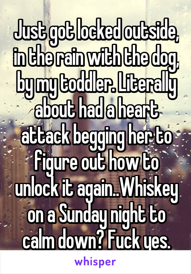 Just got locked outside, in the rain with the dog, by my toddler. Literally about had a heart attack begging her to figure out how to unlock it again..Whiskey on a Sunday night to calm down? Fuck yes.