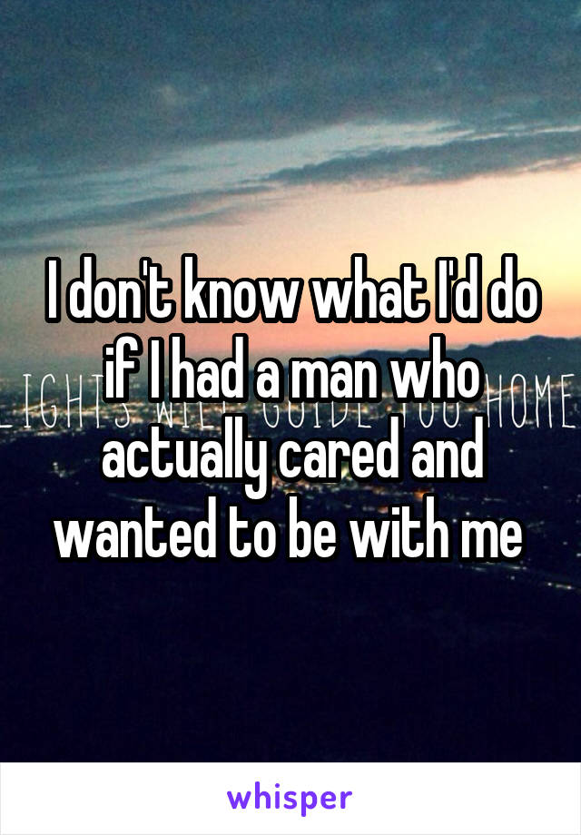 I don't know what I'd do if I had a man who actually cared and wanted to be with me 