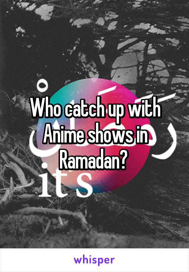 Who catch up with Anime shows in Ramadan? 