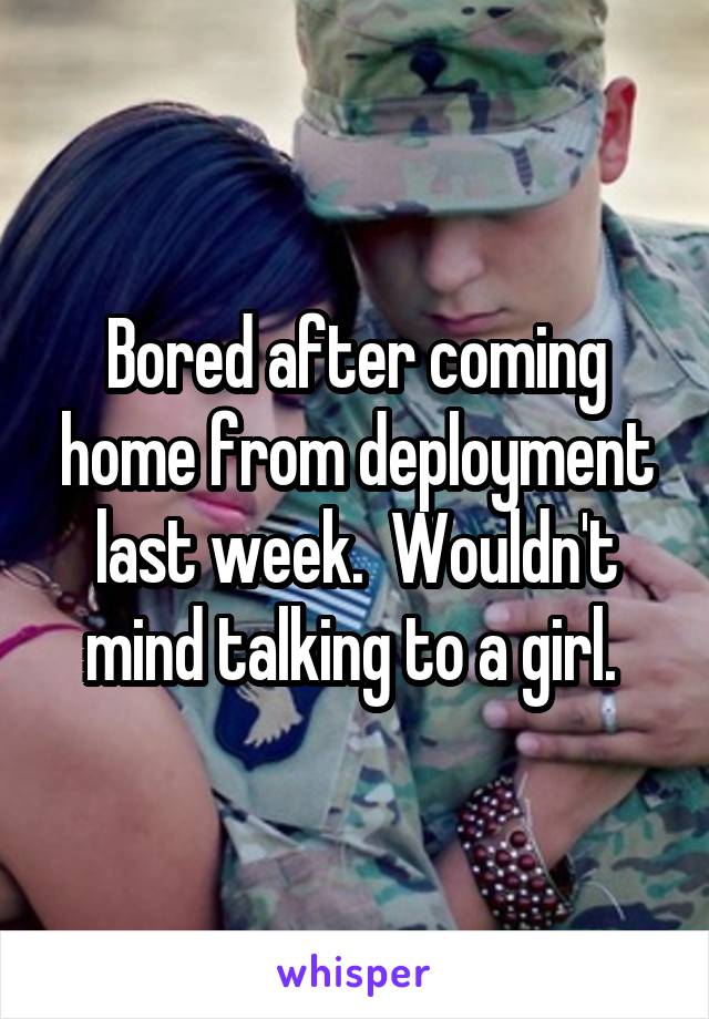 Bored after coming home from deployment last week.  Wouldn't mind talking to a girl. 