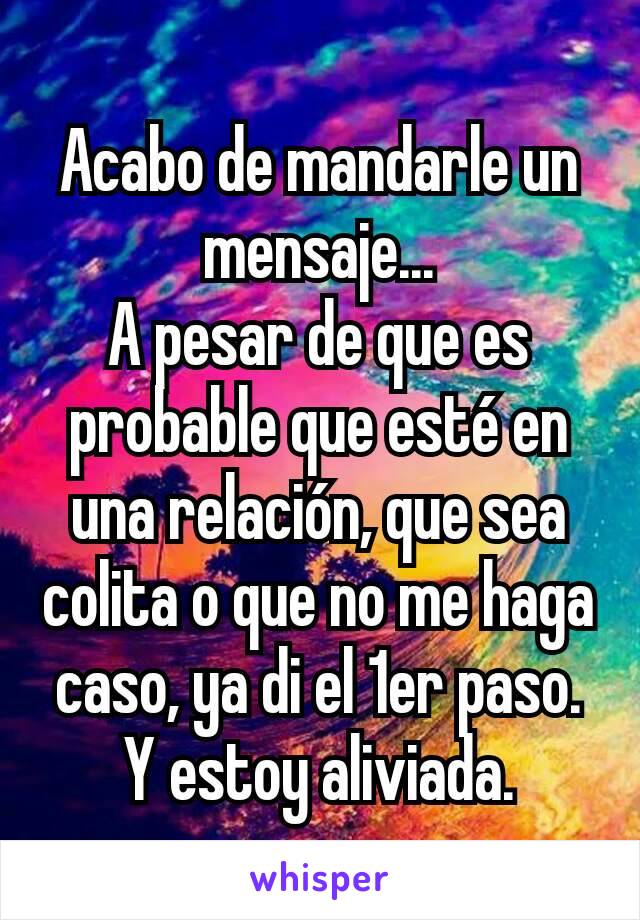 Acabo de mandarle un mensaje...
A pesar de que es probable que esté en una relación, que sea colita o que no me haga caso, ya di el 1er paso. Y estoy aliviada.