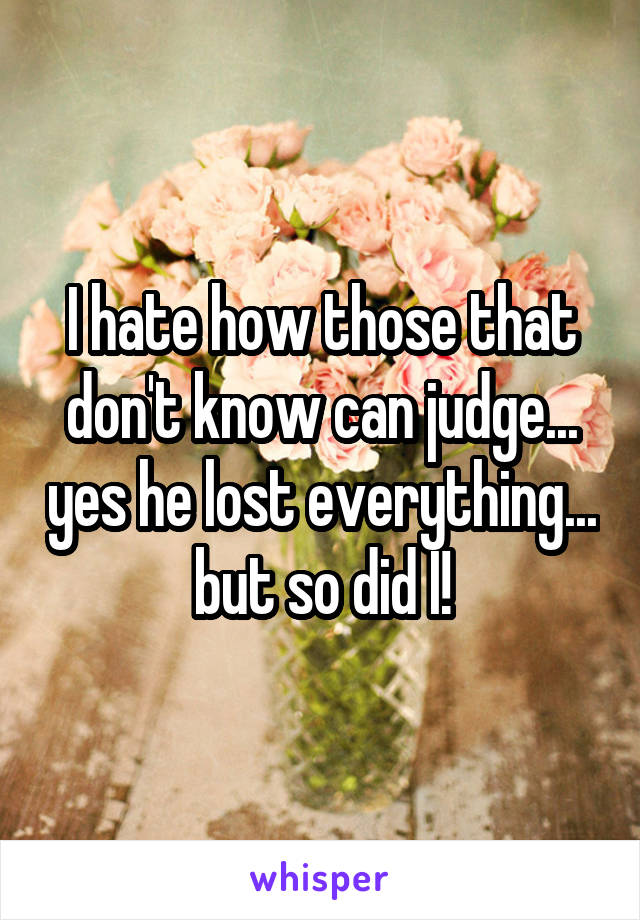 I hate how those that don't know can judge... yes he lost everything... but so did I!