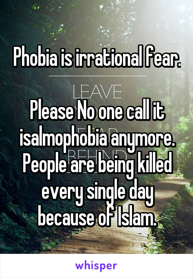 Phobia is irrational fear.

Please No one call it isalmophobia anymore. People are being killed every single day because of Islam.