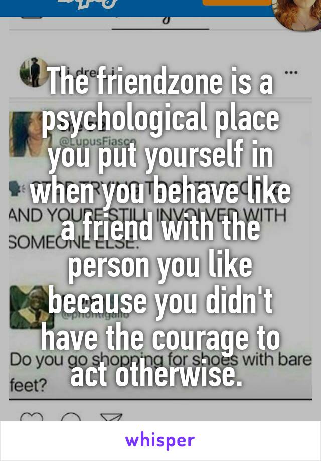 The friendzone is a psychological place you put yourself in when you behave like a friend with the person you like because you didn't have the courage to act otherwise. 