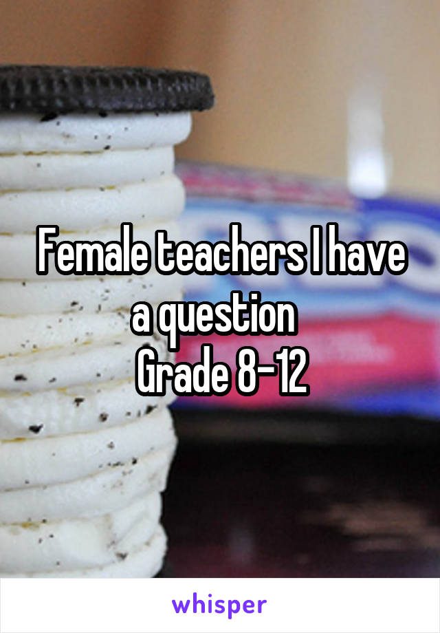 Female teachers I have a question  
Grade 8-12