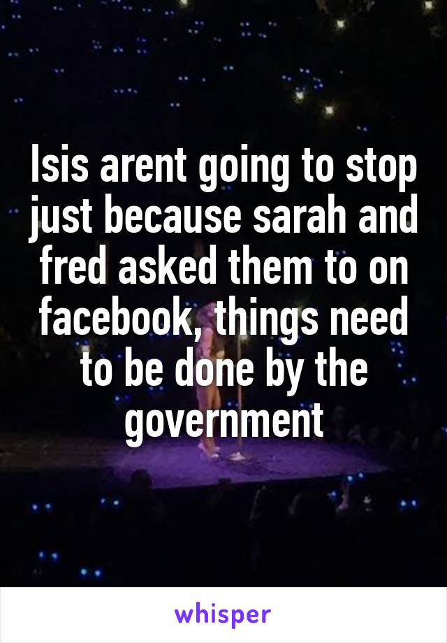 Isis arent going to stop just because sarah and fred asked them to on facebook, things need to be done by the government
