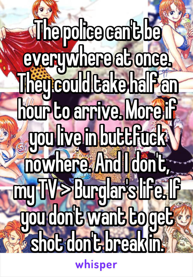 The police can't be everywhere at once. They could take half an hour to arrive. More if you live in buttfuck nowhere. And I don't, my TV > Burglar's life. If you don't want to get shot don't break in.