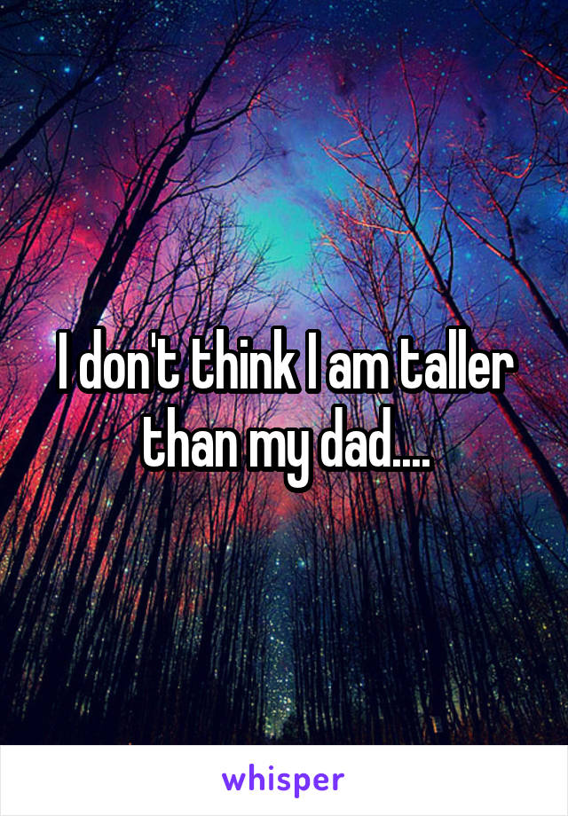 i-don-t-think-i-am-taller-than-my-dad