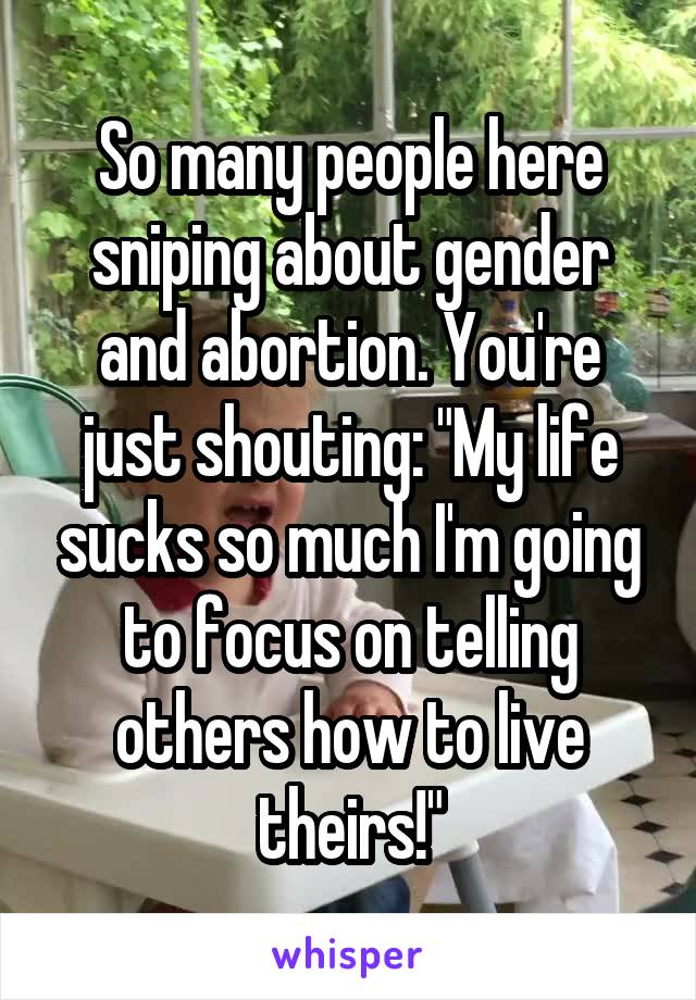 So many people here sniping about gender and abortion. You're just shouting: "My life sucks so much I'm going to focus on telling others how to live theirs!"