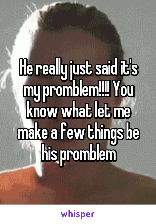 He really just said it's my promblem!!!! You know what let me make a few things be his promblem