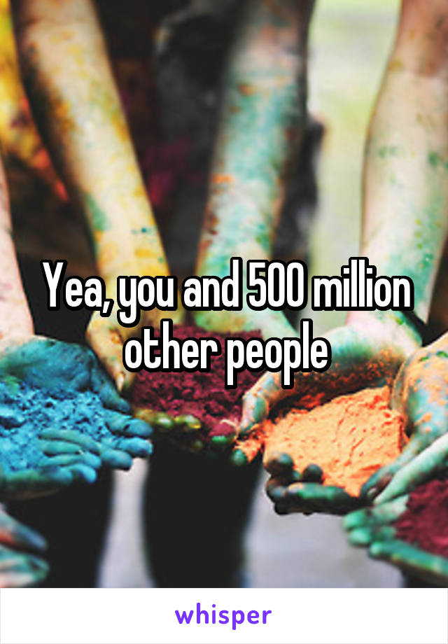 Yea, you and 500 million other people