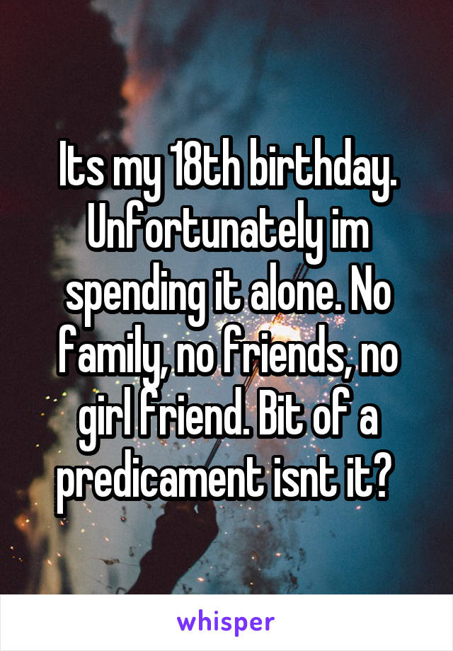 Its my 18th birthday. Unfortunately im spending it alone. No family, no friends, no girl friend. Bit of a predicament isnt it? 