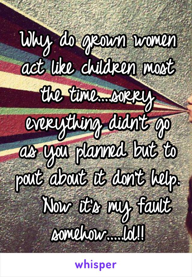 Why do grown women act like children most the time....sorry everything didn't go as you planned but to pout about it don't help.   Now it's my fault somehow.....lol!!