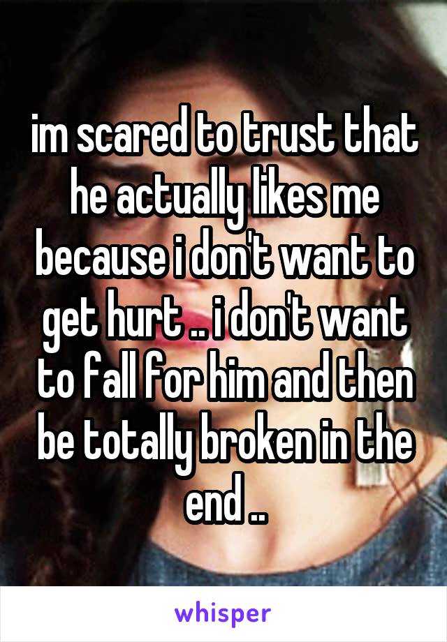 im scared to trust that he actually likes me because i don't want to get hurt .. i don't want to fall for him and then be totally broken in the end ..