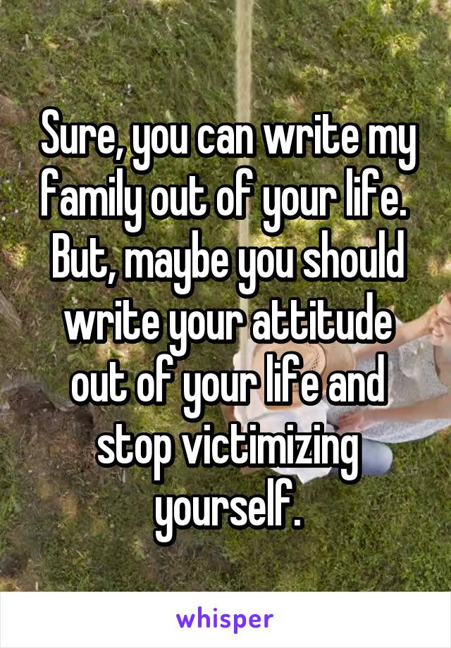 Sure, you can write my family out of your life.  But, maybe you should write your attitude out of your life and stop victimizing yourself.