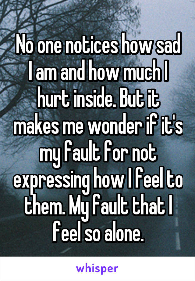 No one notices how sad I am and how much I hurt inside. But it makes me wonder if it's my fault for not expressing how I feel to them. My fault that I feel so alone.