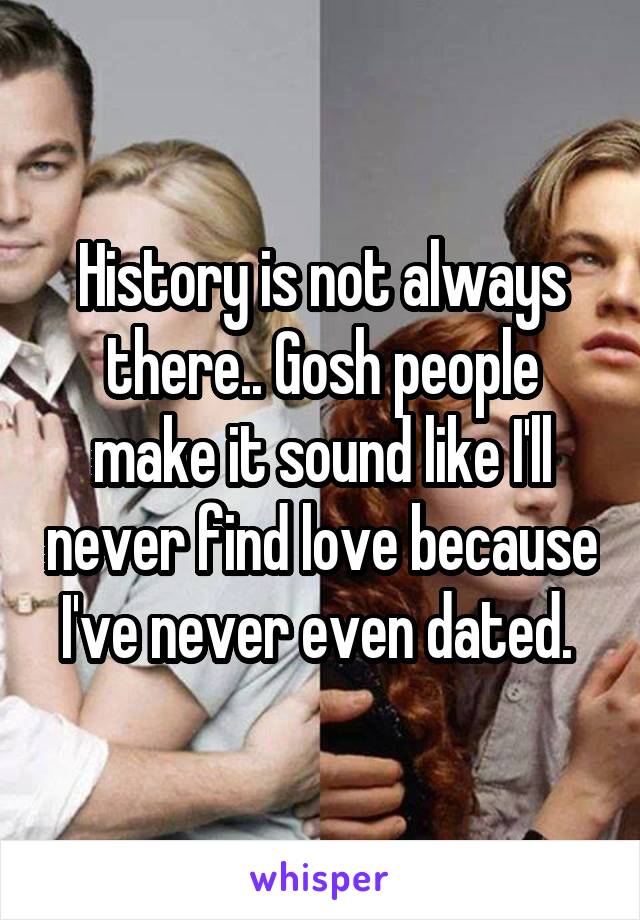 History is not always there.. Gosh people make it sound like I'll never find love because I've never even dated. 