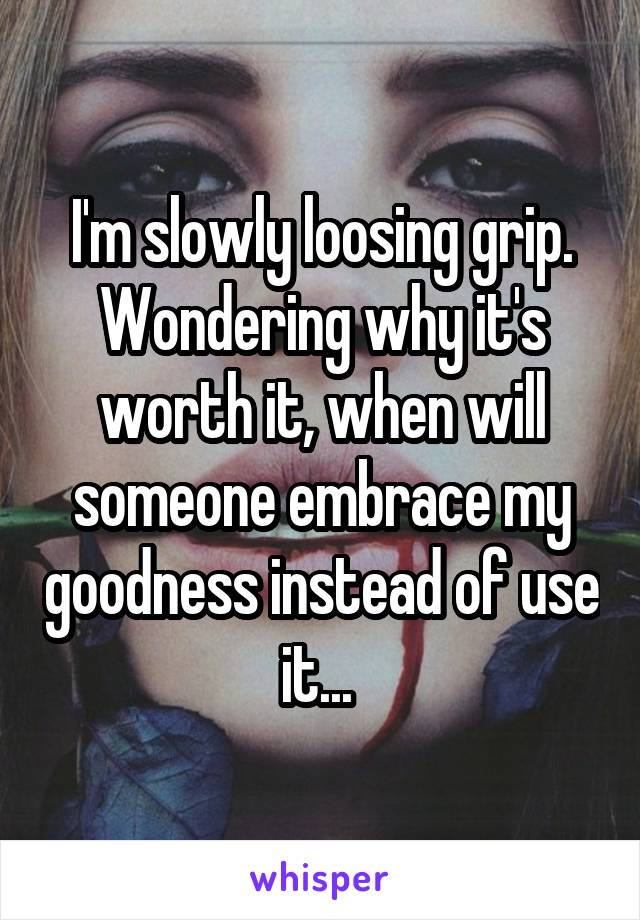 I'm slowly loosing grip. Wondering why it's worth it, when will someone embrace my goodness instead of use it... 