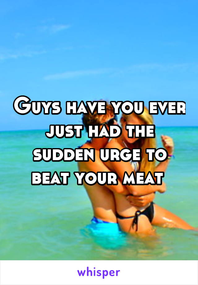 Guys have you ever just had the sudden urge to beat your meat 