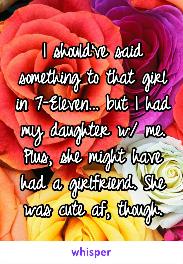 I should've said something to that girl in 7-Eleven... but I had my daughter w/ me. Plus, she might have had a girlfriend. She was cute af, though.