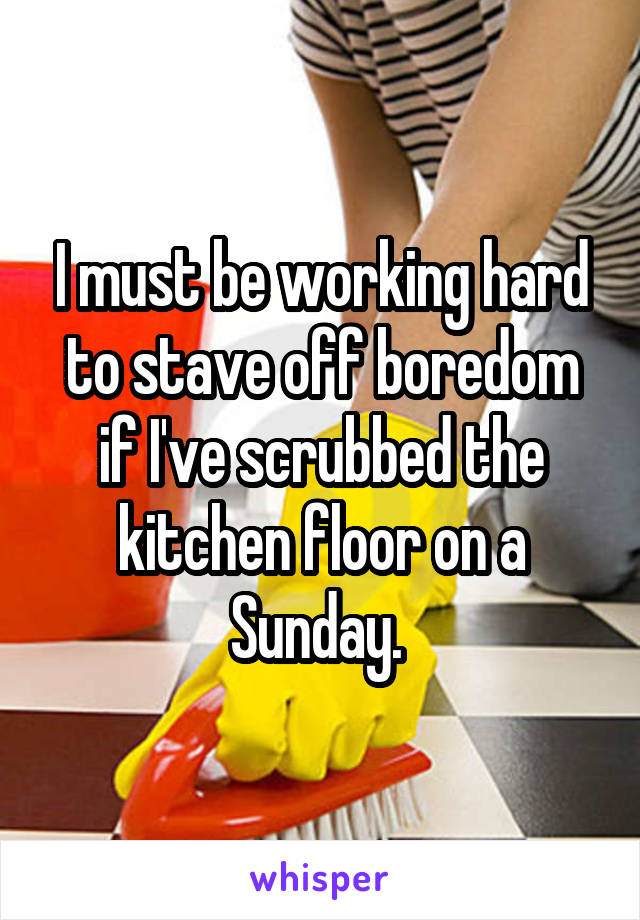 I must be working hard to stave off boredom if I've scrubbed the kitchen floor on a Sunday. 