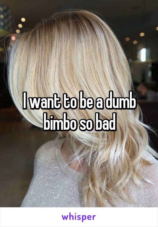 I want to be a dumb bimbo so bad