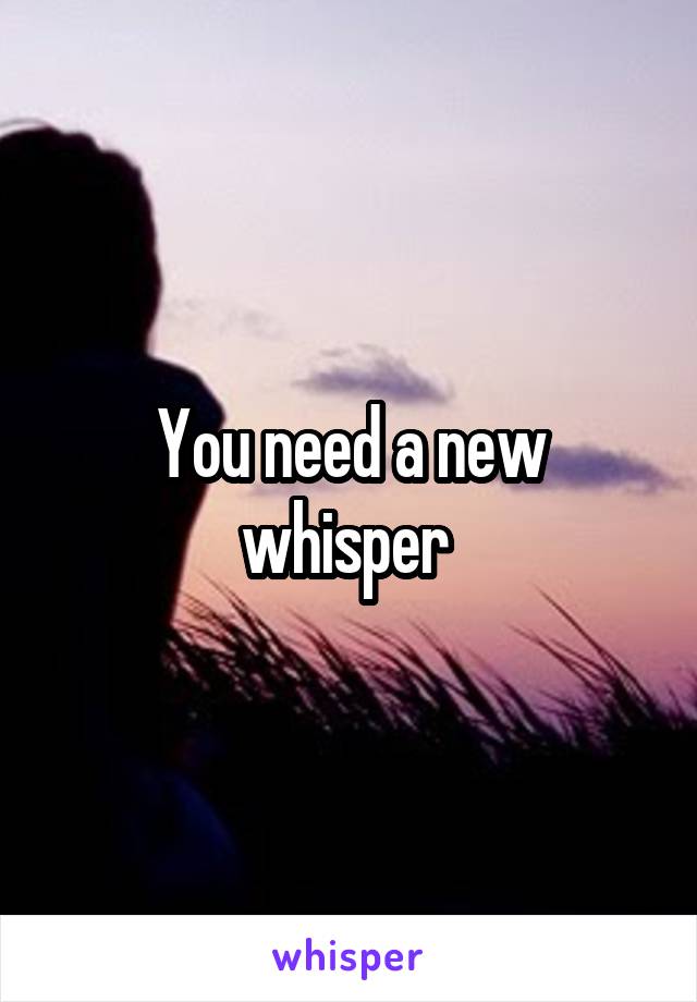 You need a new whisper 