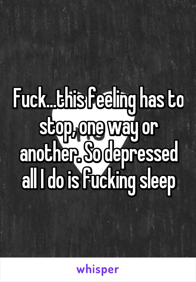 Fuck...this feeling has to stop, one way or another. So depressed all I do is fucking sleep