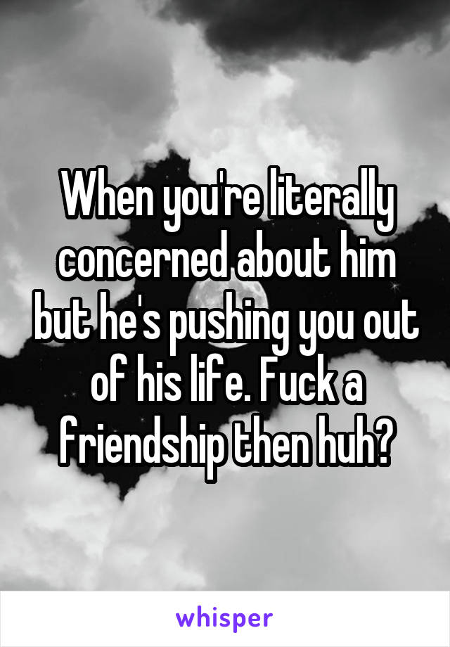 When you're literally concerned about him but he's pushing you out of his life. Fuck a friendship then huh?