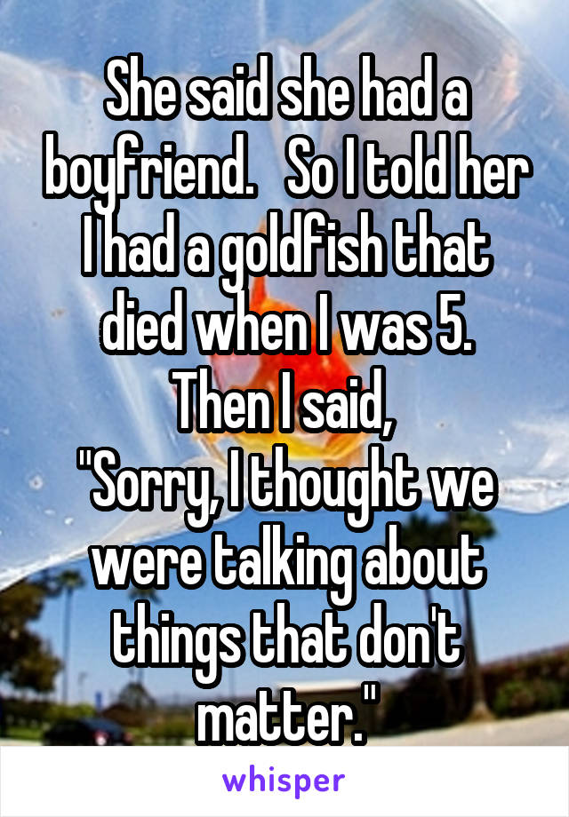 She said she had a boyfriend.   So I told her I had a goldfish that died when I was 5.
Then I said, 
"Sorry, I thought we were talking about things that don't matter."