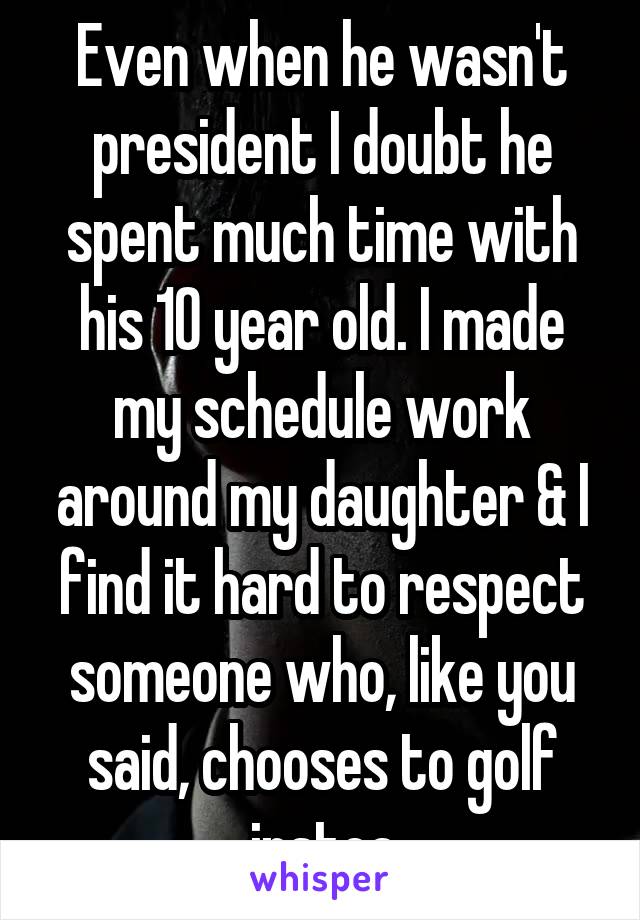 Even when he wasn't president I doubt he spent much time with his 10 year old. I made my schedule work around my daughter & I find it hard to respect someone who, like you said, chooses to golf instea