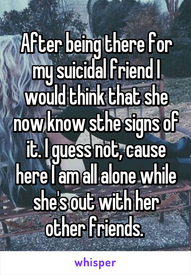 After being there for my suicidal friend I would think that she now know sthe signs of it. I guess not, cause here I am all alone while she's out with her other friends. 