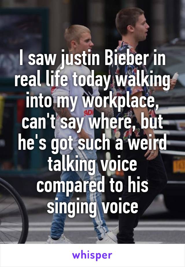 I saw justin Bieber in real life today walking into my workplace, can't say where, but he's got such a weird talking voice compared to his singing voice