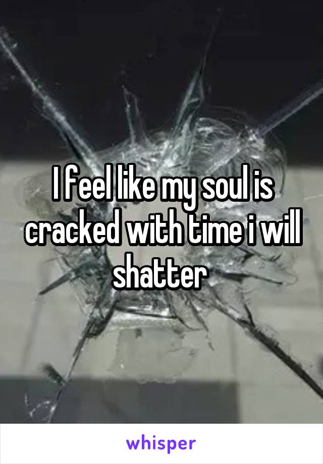 I feel like my soul is cracked with time i will shatter 