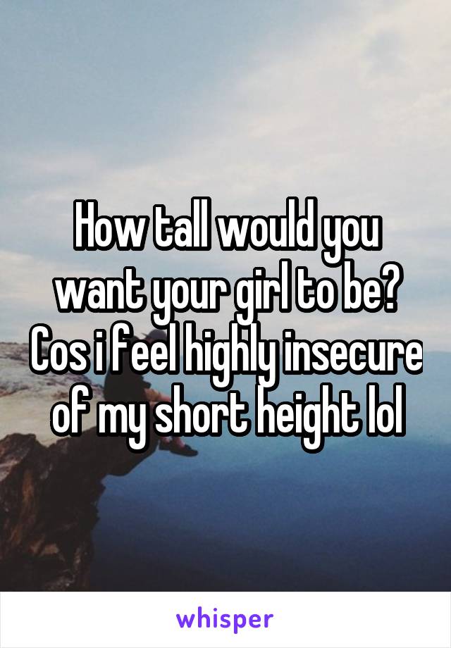 How tall would you want your girl to be? Cos i feel highly insecure of my short height lol