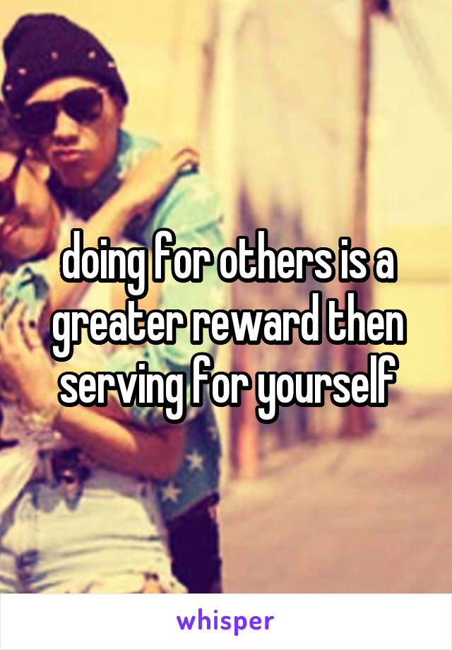 doing for others is a greater reward then serving for yourself