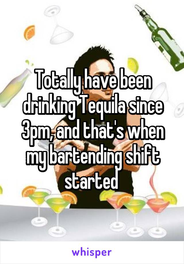 Totally have been drinking Tequila since 3pm, and that's when my bartending shift started 